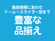 施設規模にあわせドーム～スライダー型まで豊富な品揃え